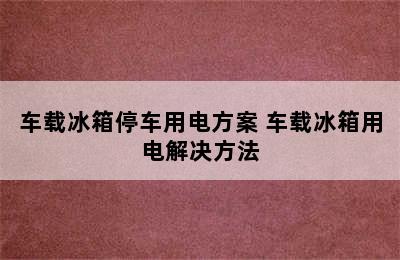 车载冰箱停车用电方案 车载冰箱用电解决方法